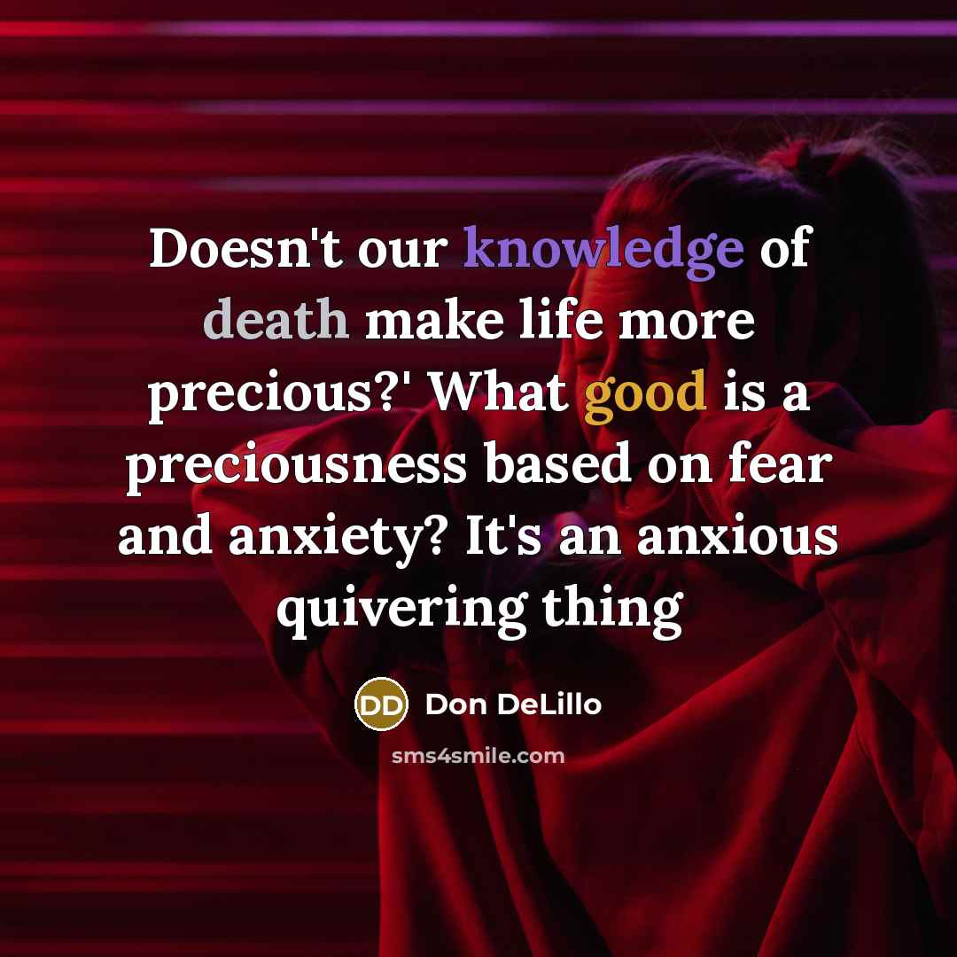 “Doesn't our knowledge of death make life more precious?' What good is a preciousness based on fear and anxiety? It's an anxious quivering thing” quote by Don DeLillo