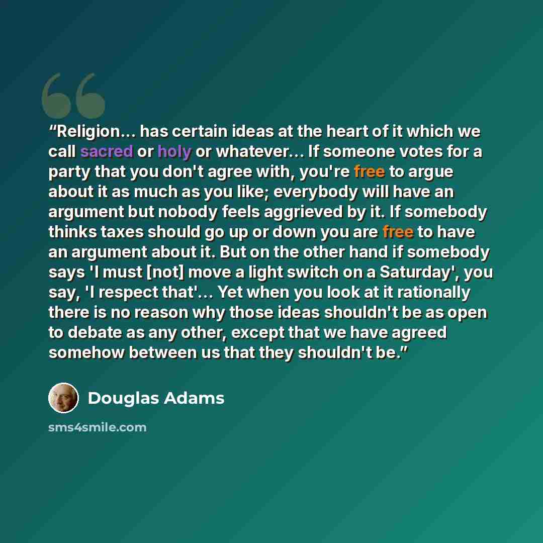 “Religion... has certain ideas at the heart of it which we call sacred or holy or whatever... If someone votes for a party that you don't agree with, you're free to argue about it as much as you like; everybody will have an argument but nobody feels aggrieved by it. If somebody thinks taxes should…” quote by Douglas Adams