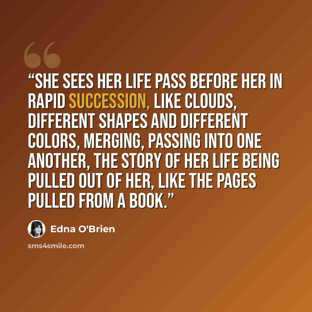“she sees her life pass before her in rapid succession, like clouds, different shapes and different colors, merging, passing into one another, the story of her life being pulled out of her, like the pages pulled from a book.” quote by Edna O'Brien