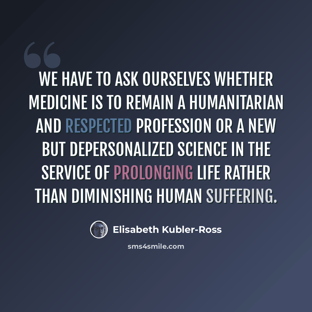 “We have to ask ourselves whether medicine is to remain a humanitarian and respected profession or a new but depersonalized science in the service of prolonging life rather than diminishing human suffering.” quote by Elisabeth Kubler-Ross