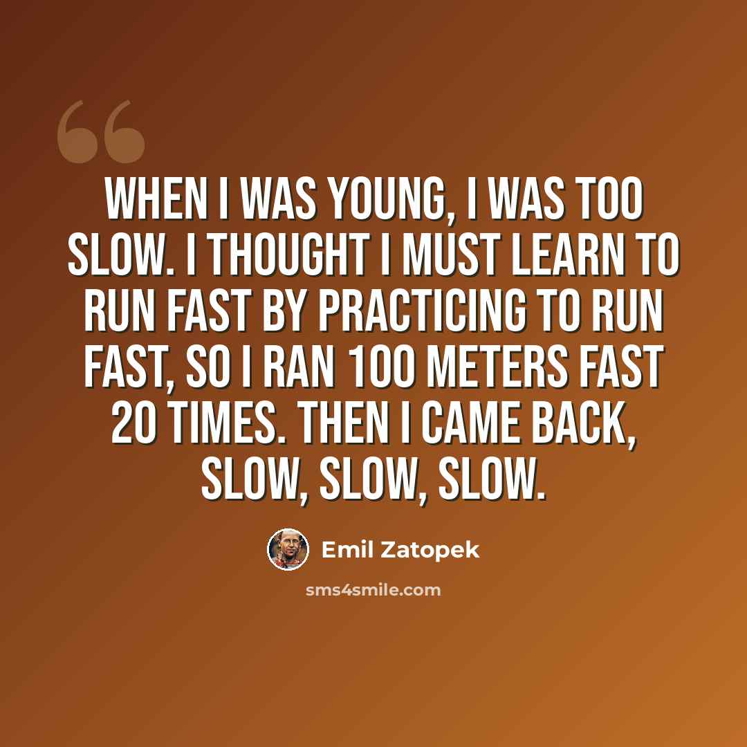 “When I was young, I was too slow. I thought I must learn to run fast by practicing to run fast, so I ran 100 meters fast 20 times. Then I came back, slow, slow, slow.” quote by Emil Zatopek