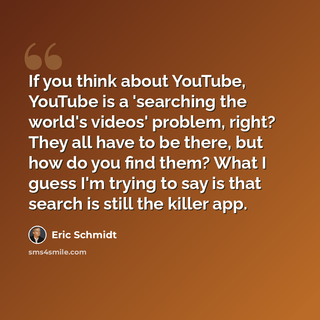 “If you think about YouTube, YouTube is a 'searching the world's videos' problem, right? They all have to be there, but how do you find them? What I guess I'm trying to say is that search is still the killer app.” quote by Eric Schmidt