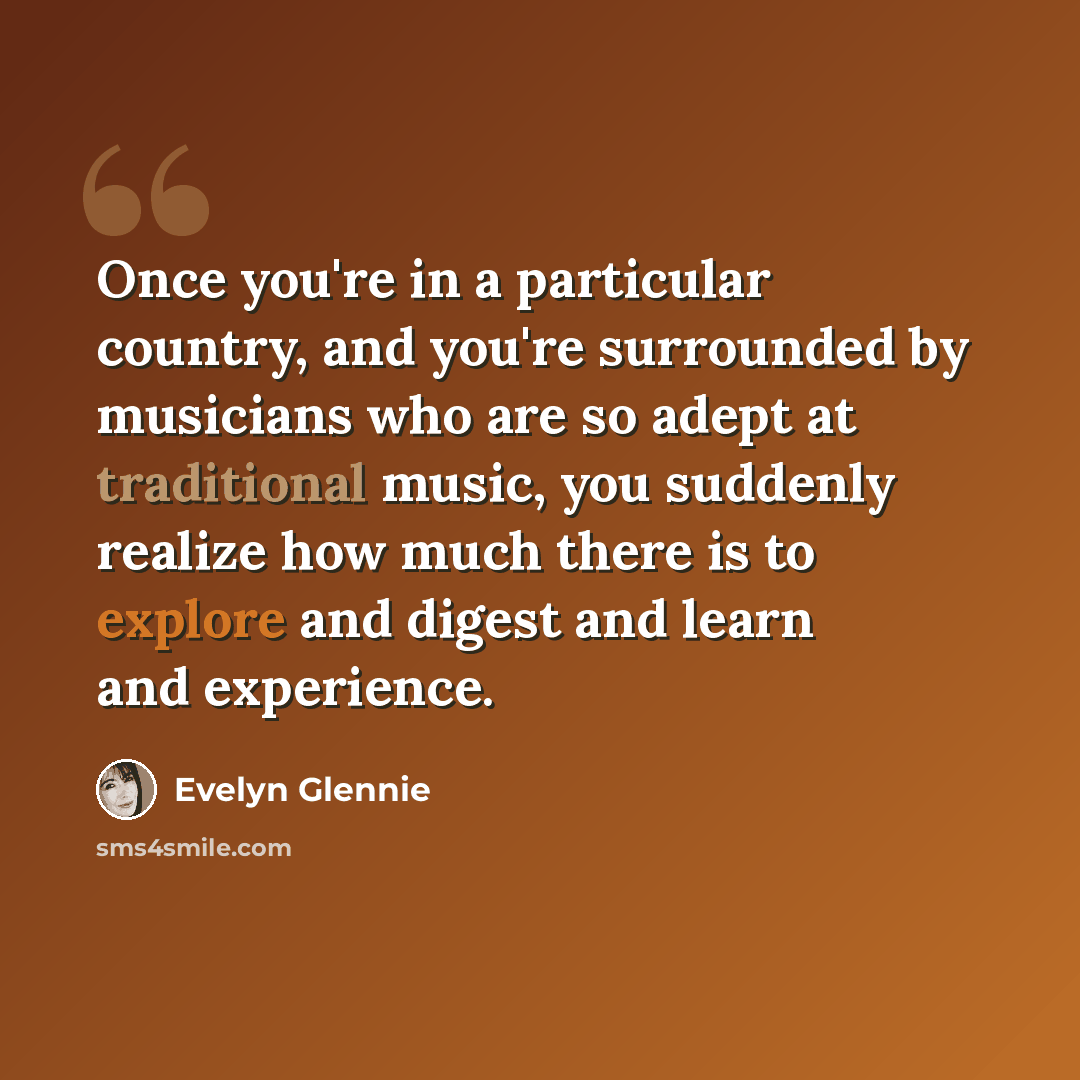 “Once you're in a particular country, and you're surrounded by musicians who are so adept at traditional music, you suddenly realize how much there is to explore and digest and learn and experience.” quote by Evelyn Glennie