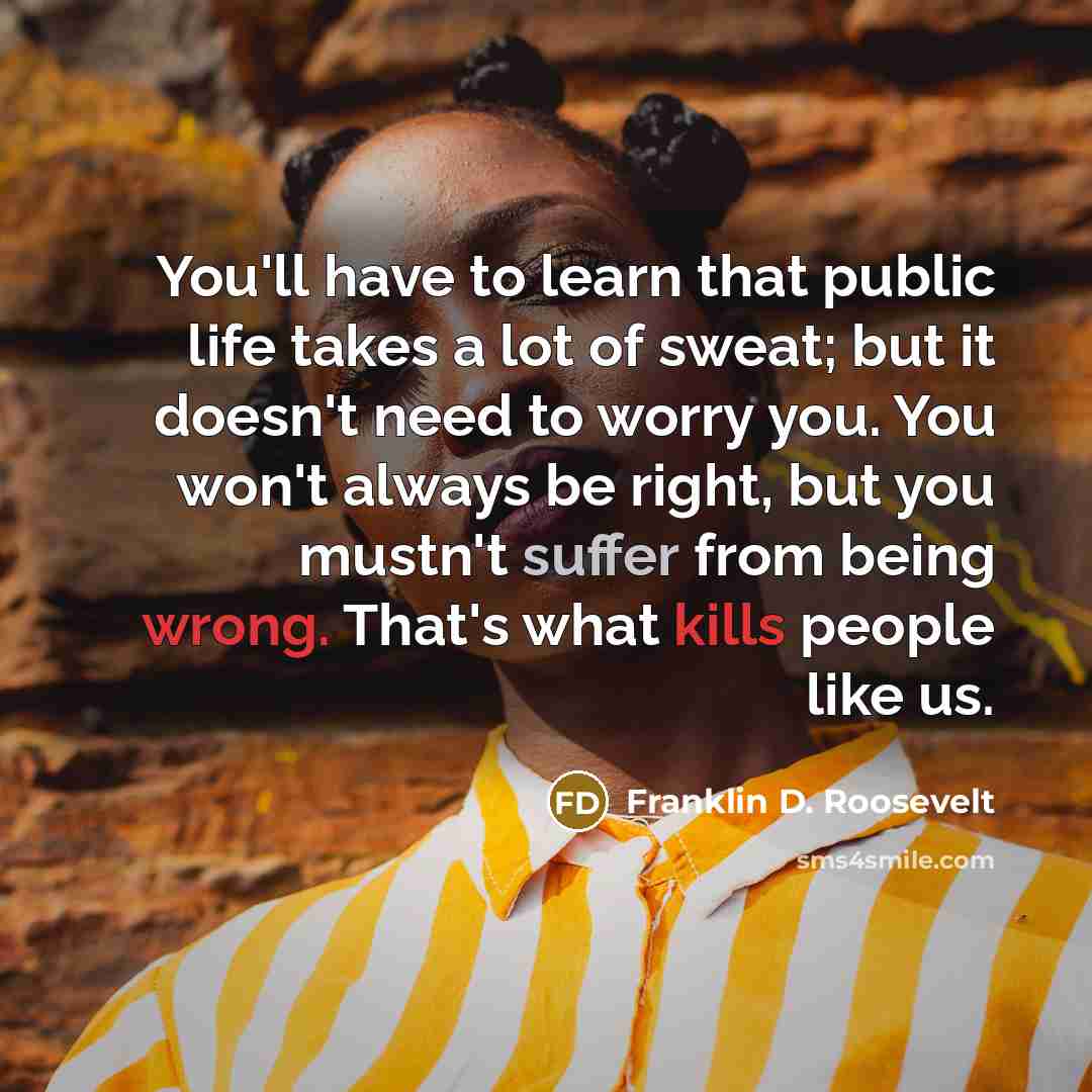 “You'll have to learn that public life takes a lot of sweat; but it doesn't need to worry you. You won't always be right, but you mustn't suffer from being wrong. That's what kills people like us.” quote by Franklin D. Roosevelt