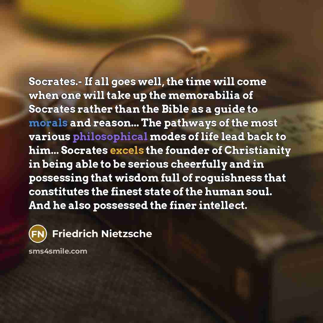 “Socrates.- If all goes well, the time will come when one will take up the memorabilia of Socrates rather than the Bible as a guide to morals and reason... The pathways of the most various philosophical modes of life lead back to him... Socrates excels the founder of Christianity in being able to…” quote by Friedrich Nietzsche