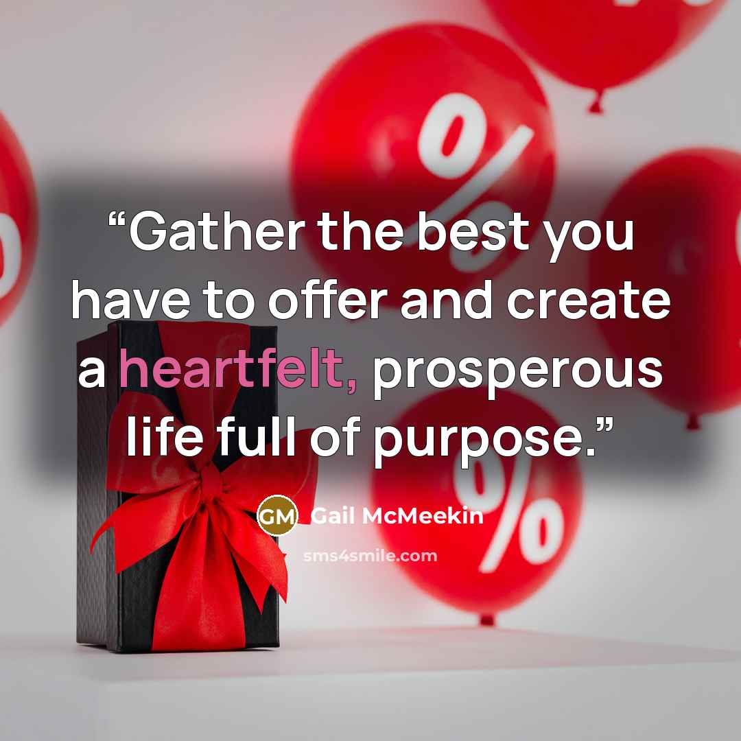 “Gather the best you have to offer and create a heartfelt, prosperous life full of purpose.” quote by Gail McMeekin