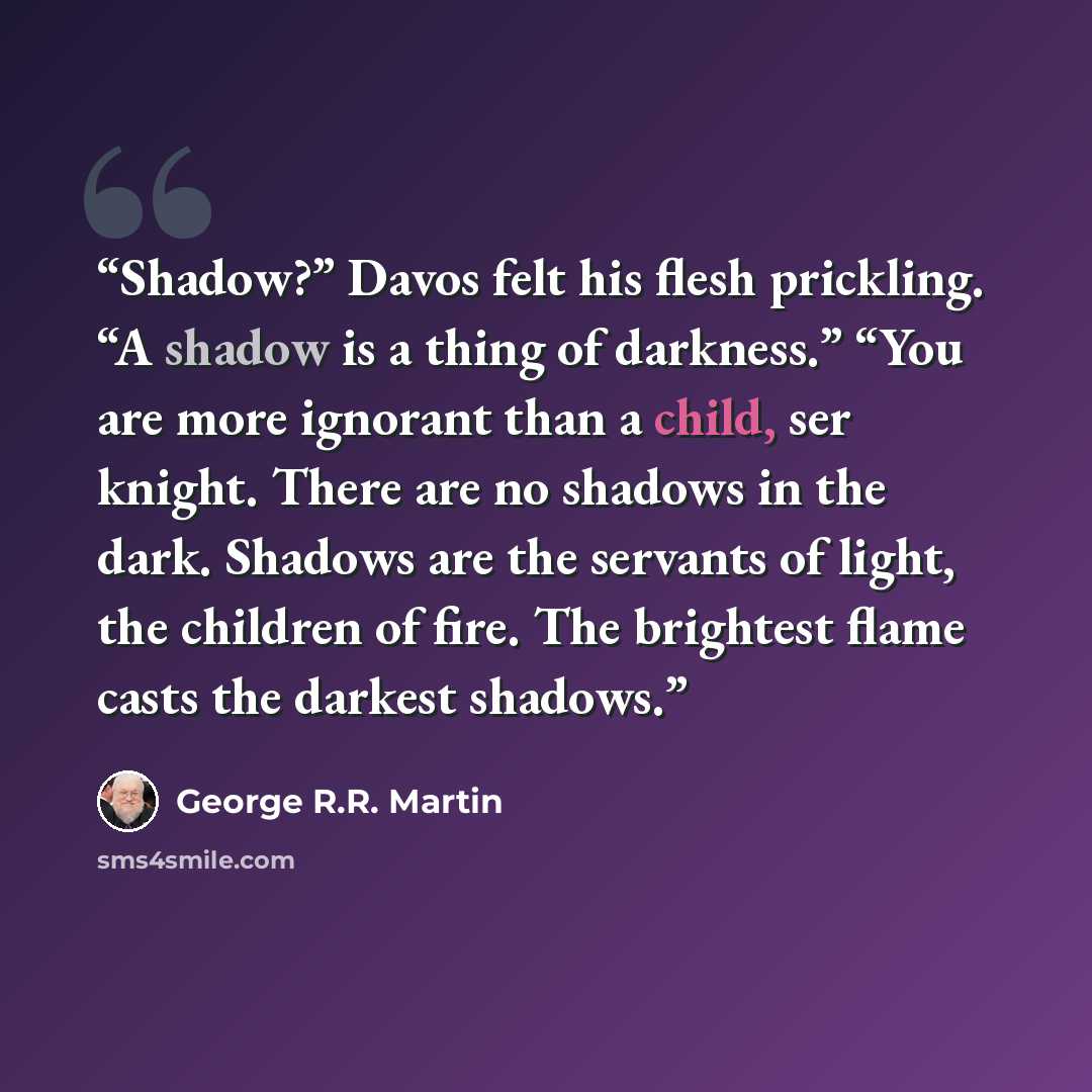 “Shadow?” Davos felt his flesh prickling. “A shadow is a thing of darkness.” “You are more ignorant than a child, ser knight. There are no shadows in the dark. Shadows are the servants of light, the children of fire. The brightest flame casts the darkest shadows.” quote by George R.R. Martin