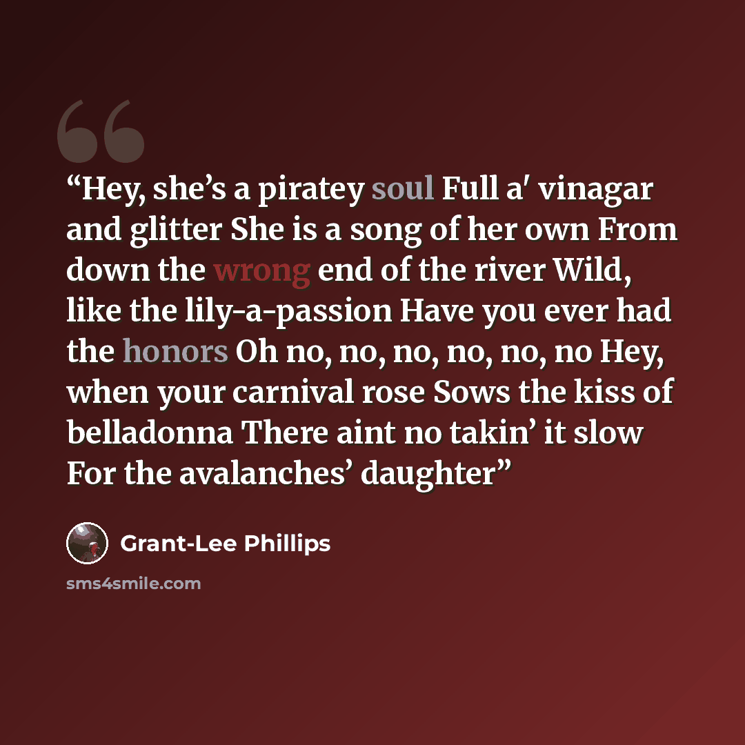 “Hey, she’s a piratey soul Full a' vinagar and glitter She is a song of her own From down the wrong end of the river Wild, like the lily-a-passion Have you ever had the honors Oh no, no, no, no, no, no Hey, when your carnival rose Sows the kiss of belladonna There aint no takin’ it slow For the…” quote by Grant-Lee Phillips