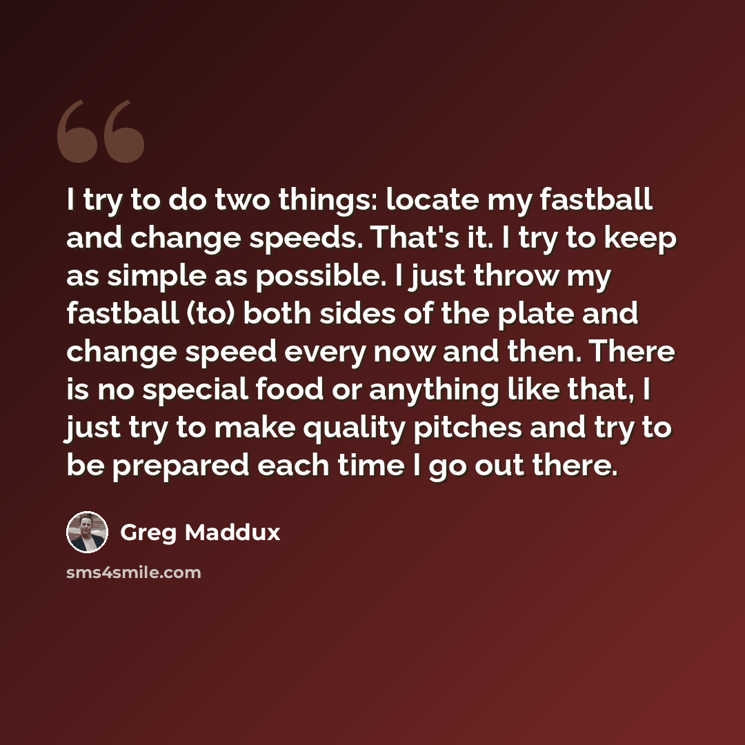 “I try to do two things: locate my fastball and change speeds. That's it. I try to keep as simple as possible. I just throw my fastball (to) both sides of the plate and change speed every now and then. There is no special food or anything like that, I just try to make quality pitches and try to be…” quote by Greg Maddux