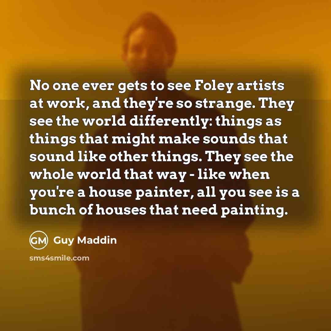 “No one ever gets to see Foley artists at work, and they're so strange. They see the world differently: things as things that might make sounds that sound like other things. They see the whole world that way - like when you're a house painter, all you see is a bunch of houses that need painting.” quote by Guy Maddin