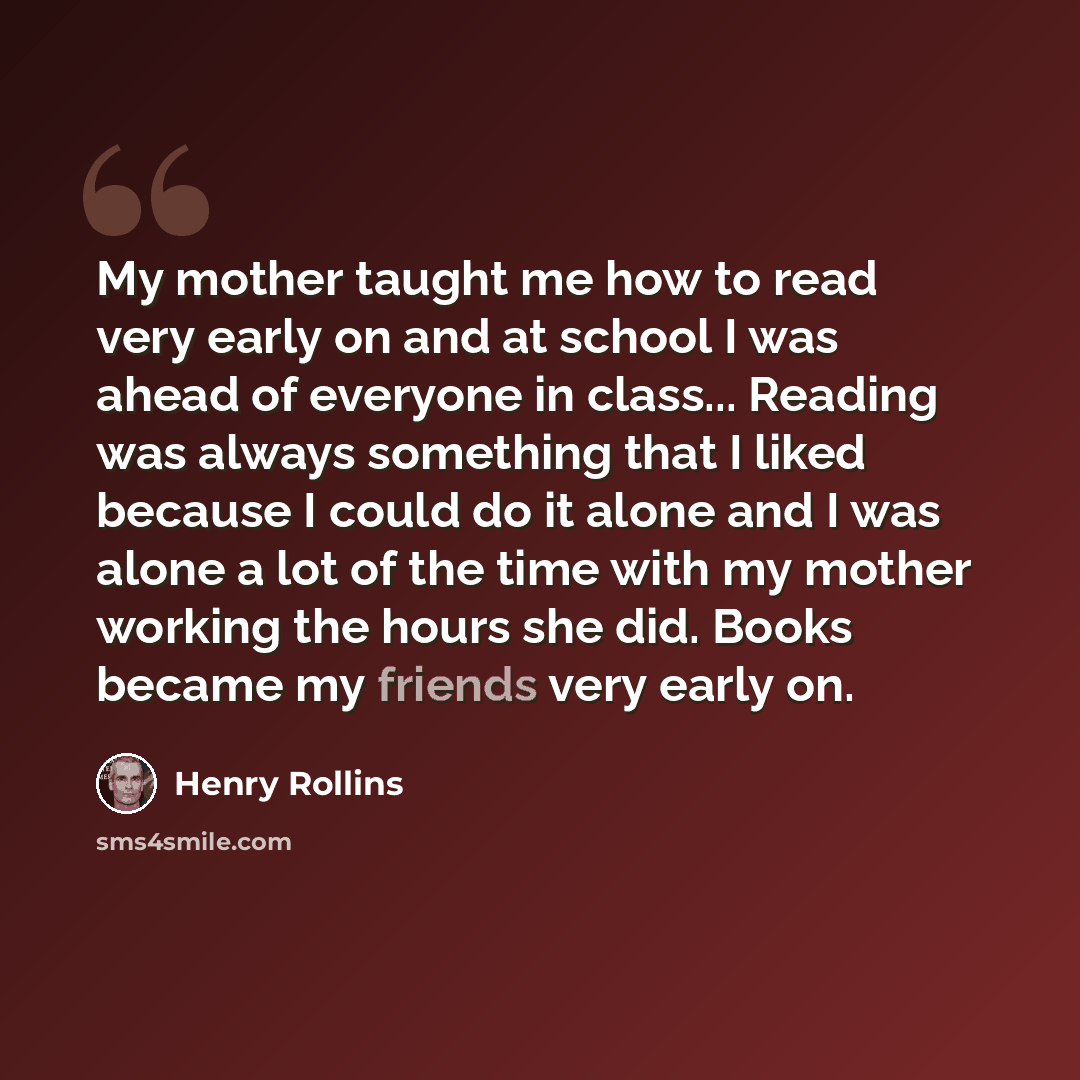 “My mother taught me how to read very early on and at school I was ahead of everyone in class... Reading was always something that I liked because I could do it alone and I was alone a lot of the time with my mother working the hours she did. Books became my friends very early on.” quote by Henry Rollins