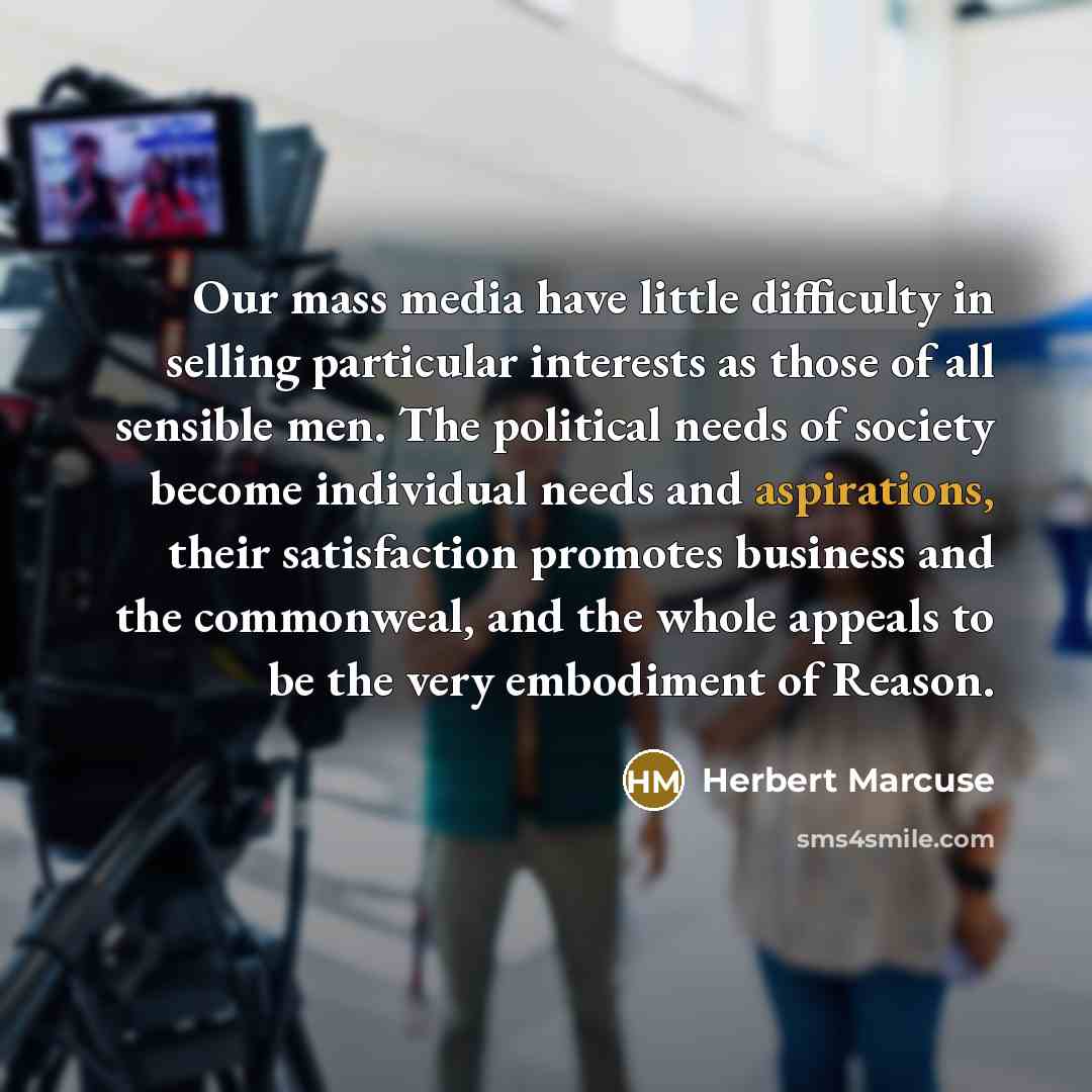 “Our mass media have little difficulty in selling particular interests as those of all sensible men. The political needs of society become individual needs and aspirations, their satisfaction promotes business and the commonweal, and the whole appeals to be the very embodiment of Reason.” quote by Herbert Marcuse