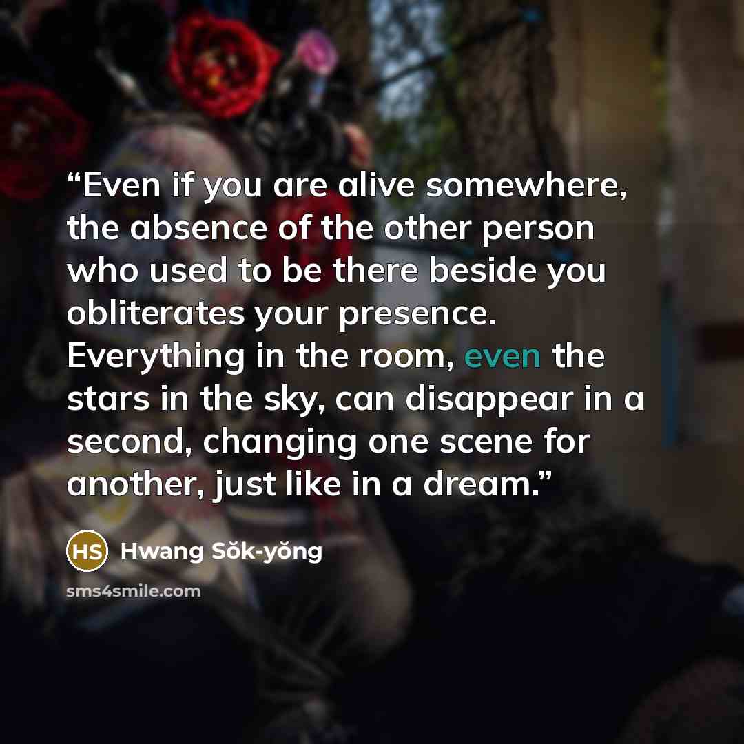 “Even if you are alive somewhere, the absence of the other person who used to be there beside you obliterates your presence. Everything in the room, even the stars in the sky, can disappear in a second, changing one scene for another, just like in a dream.” quote by Hwang Sŏk-yŏng