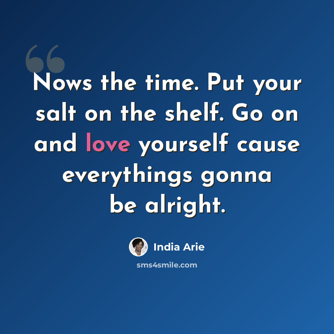“Nows the time. Put your salt on the shelf. Go on and love yourself cause everythings gonna be alright.” quote by India Arie