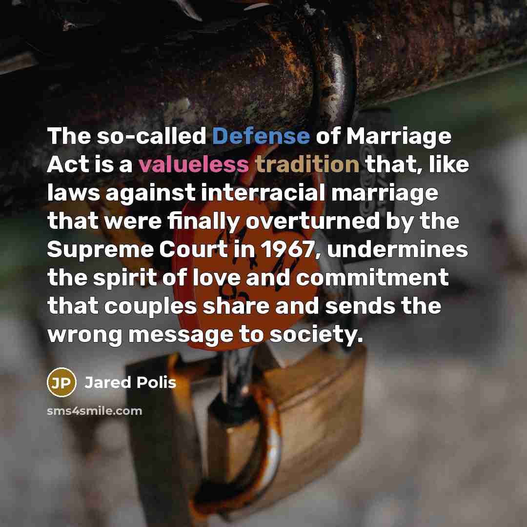 “The so-called Defense of Marriage Act is a valueless tradition that, like laws against interracial marriage that were finally overturned by the Supreme Court in 1967, undermines the spirit of love and commitment that couples share and sends the wrong message to society.” quote by Jared Polis