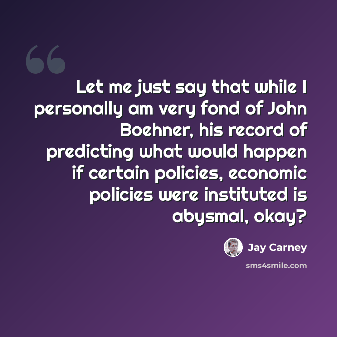 “Let me just say that while I personally am very fond of John Boehner, his record of predicting what would happen if certain policies, economic policies were instituted is abysmal, okay?” quote by Jay Carney