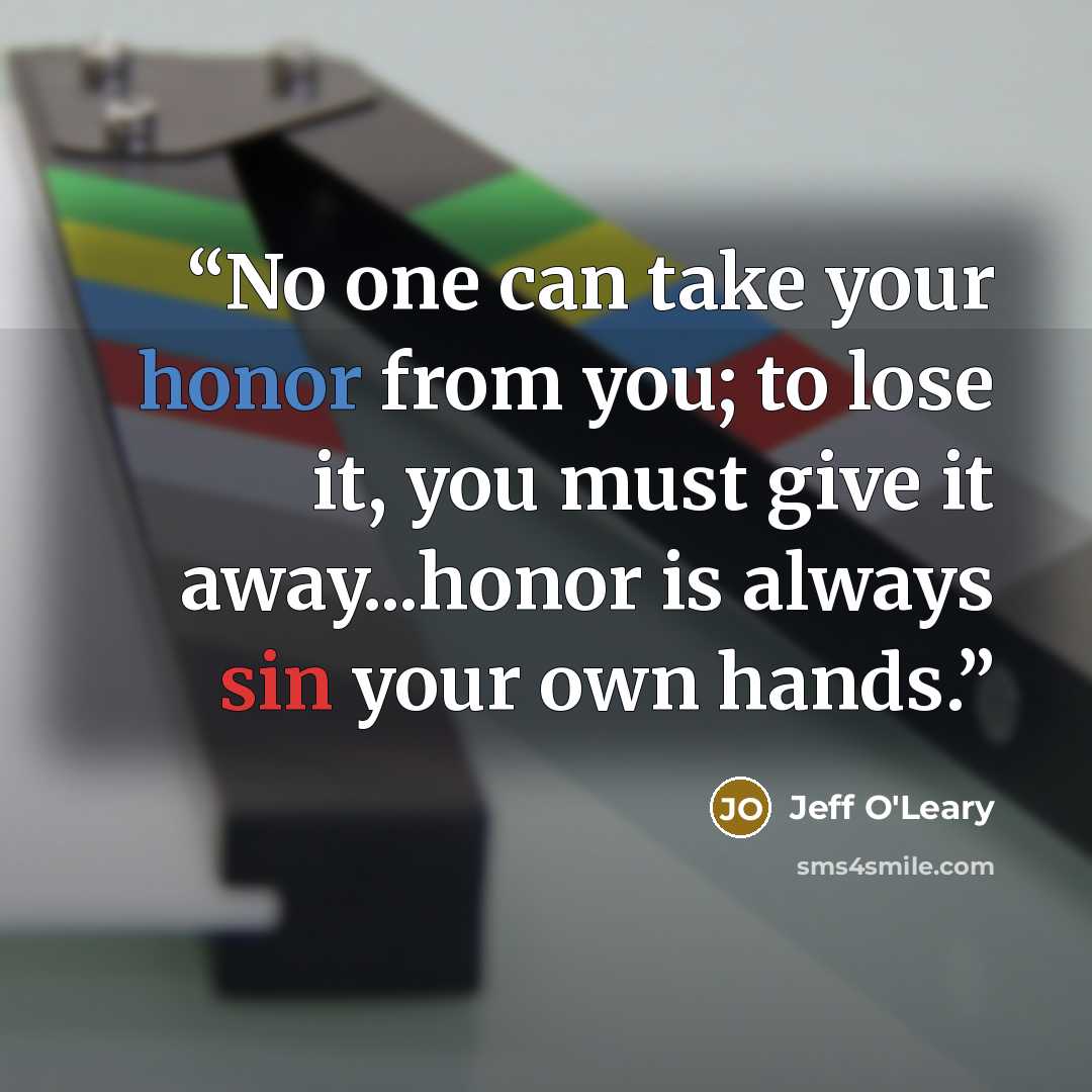 “No one can take your honor from you; to lose it, you must give it away...honor is always sin your own hands.” quote by Jeff O'Leary