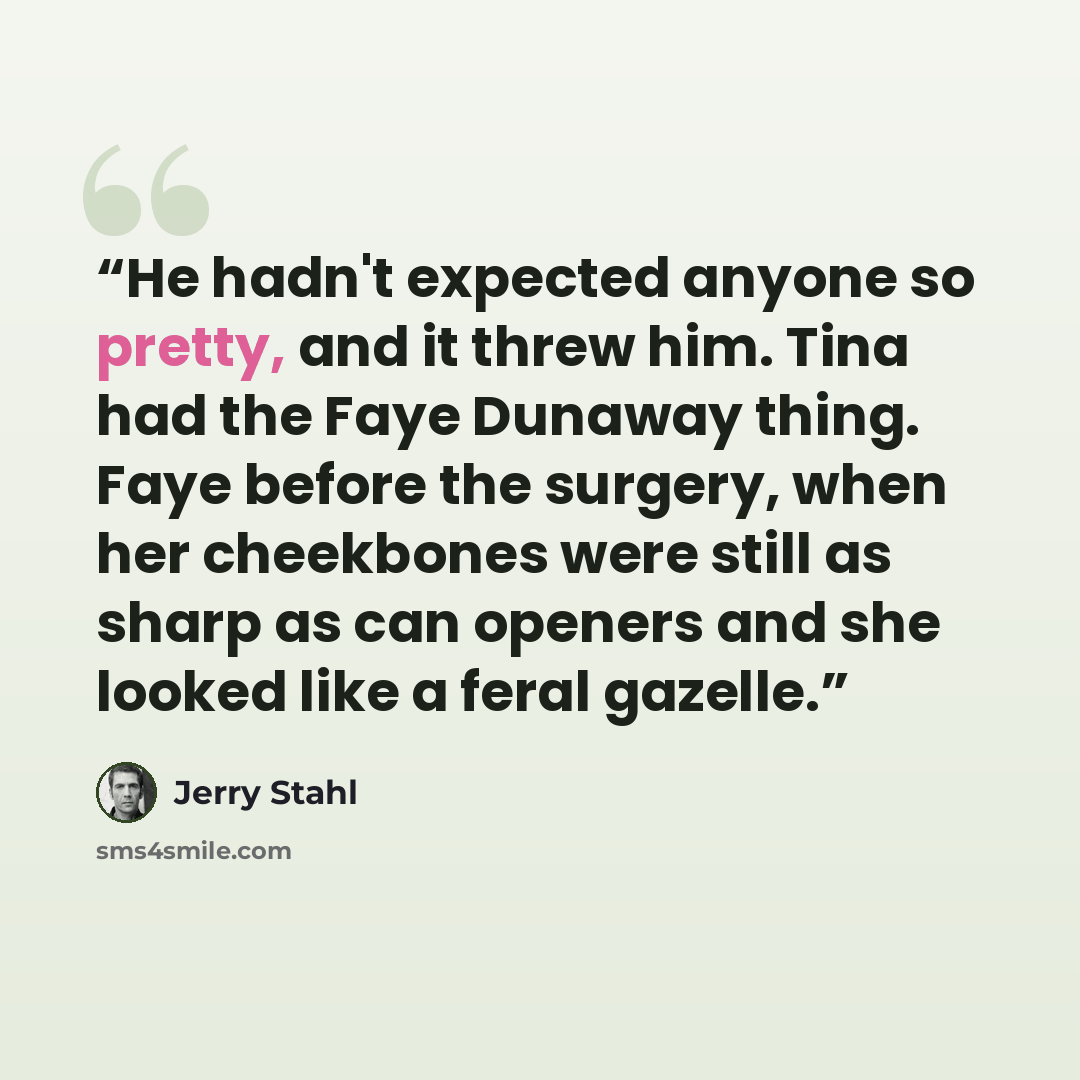 “He hadn't expected anyone so pretty, and it threw him. Tina had the Faye Dunaway thing. Faye before the surgery, when her cheekbones were still as sharp as can openers and she looked like a feral gazelle.” quote by Jerry Stahl