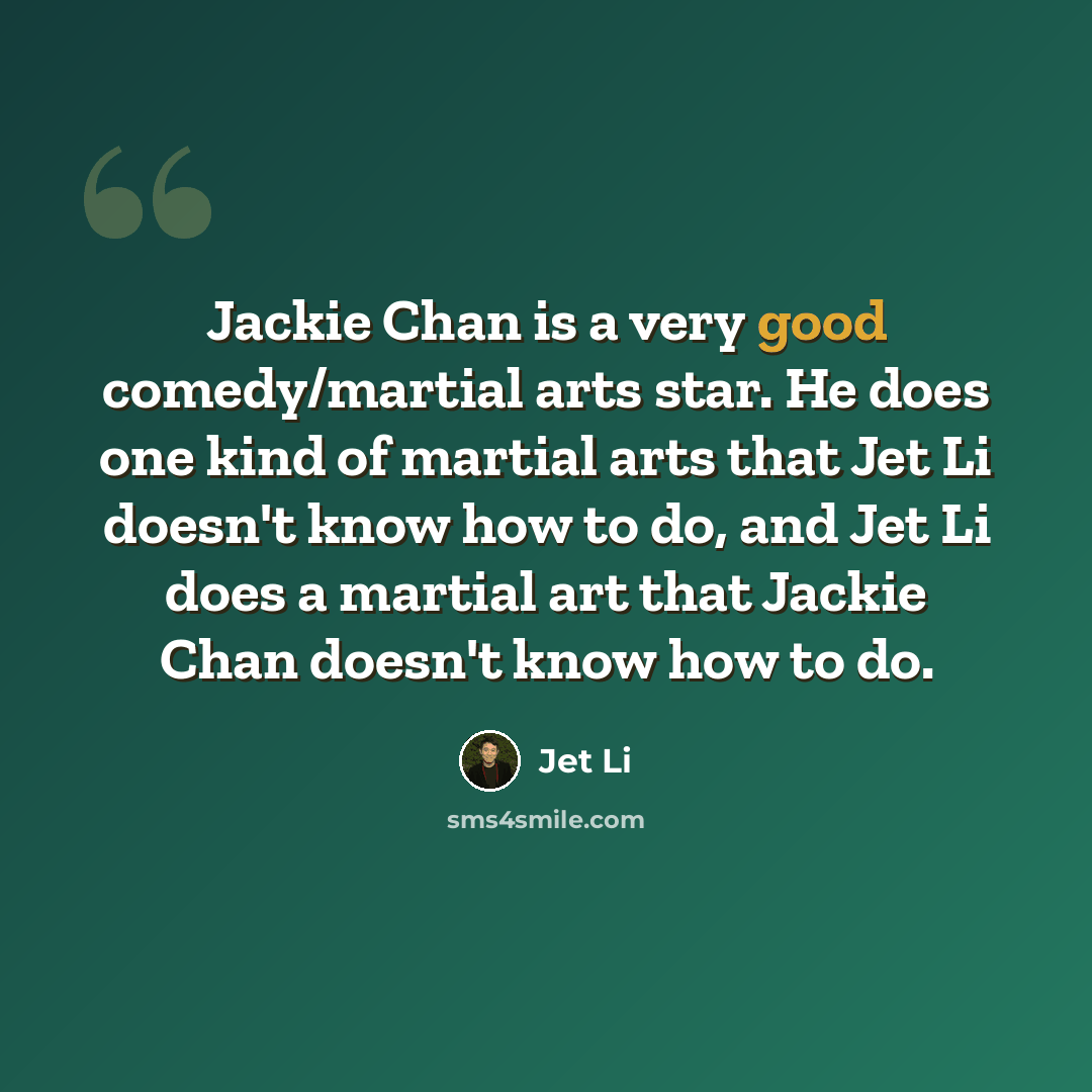 “Jackie Chan is a very good comedy/martial arts star. He does one kind of martial arts that Jet Li doesn't know how to do, and Jet Li does a martial art that Jackie Chan doesn't know how to do.” quote by Jet Li