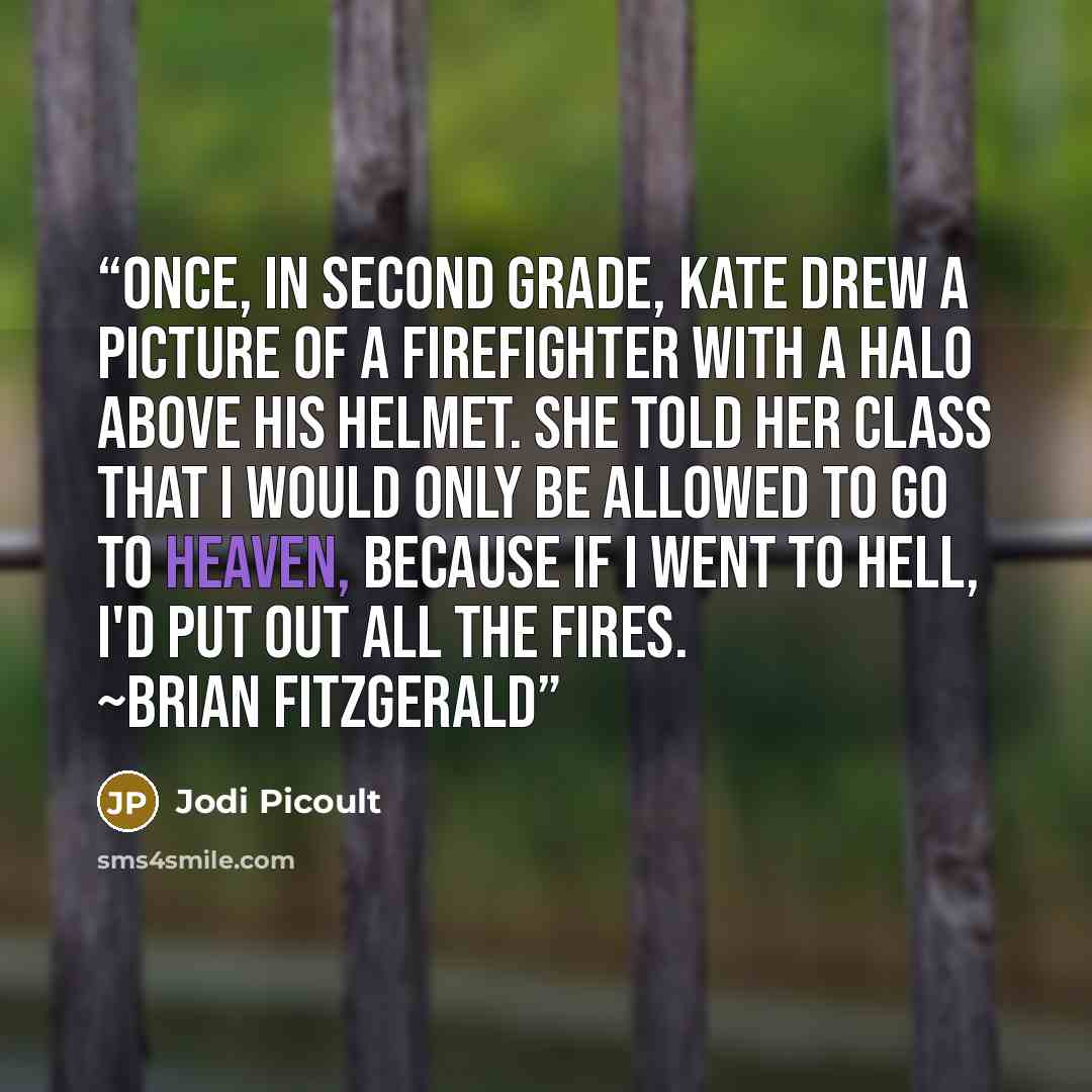 “Once, in second grade, Kate drew a picture of a firefighter with a halo above his helmet. She told her class that I would only be allowed to go to Heaven, because if I went to Hell, I'd put out all the fires. ~Brian Fitzgerald” quote by Jodi Picoult
