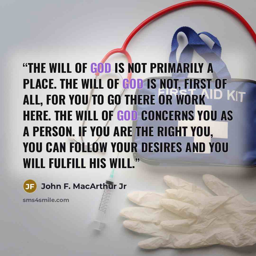 “the will of God is not primarily a place. The will of God is not, first of all, for you to go there or work here. The will of God concerns you as a person. If you are the right you, you can follow your desires and you will fulfill His will.” quote by John F. MacArthur Jr