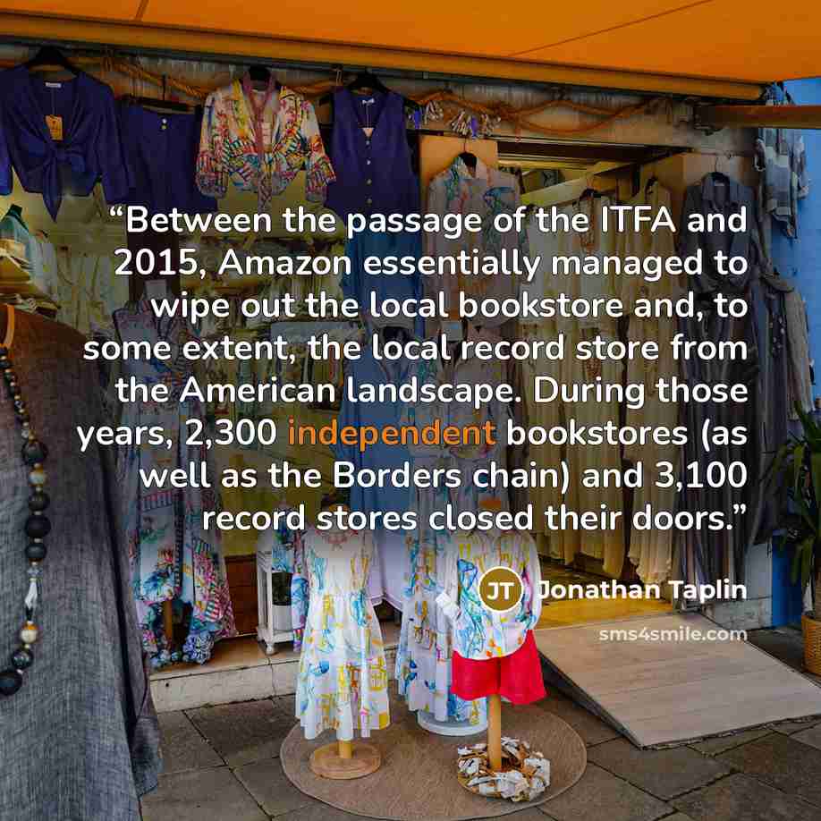 “Between the passage of the ITFA and 2015, Amazon essentially managed to wipe out the local bookstore and, to some extent, the local record store from the American landscape. During those years, 2,300 independent bookstores (as well as the Borders chain) and 3,100 record stores closed their doors.” quote by Jonathan Taplin