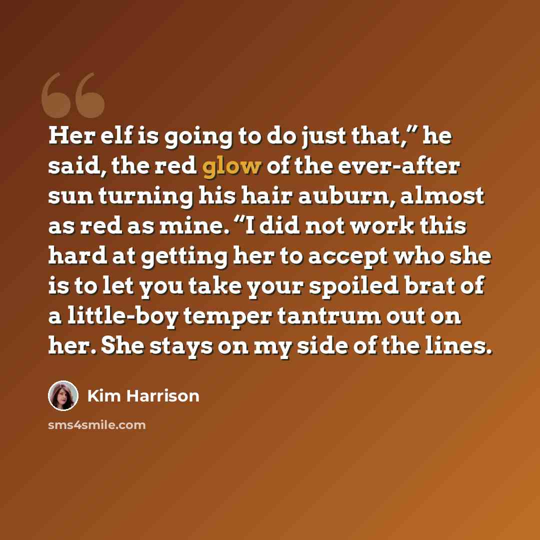 “Her elf is going to do just that,” he said, the red glow of the ever-after sun turning his hair auburn, almost as red as mine. “I did not work this hard at getting her to accept who she is to let you take your spoiled brat of a little-boy temper tantrum out on her. She stays on my side of the lines.” quote by Kim Harrison