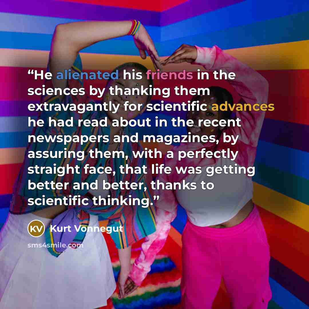 “He alienated his friends in the sciences by thanking them extravagantly for scientific advances he had read about in the recent newspapers and magazines, by assuring them, with a perfectly straight face, that life was getting better and better, thanks to scientific thinking.” quote by Kurt Vonnegut