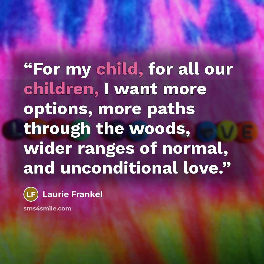 “For my child, for all our children, I want more options, more paths through the woods, wider ranges of normal, and unconditional love.” quote by Laurie Frankel