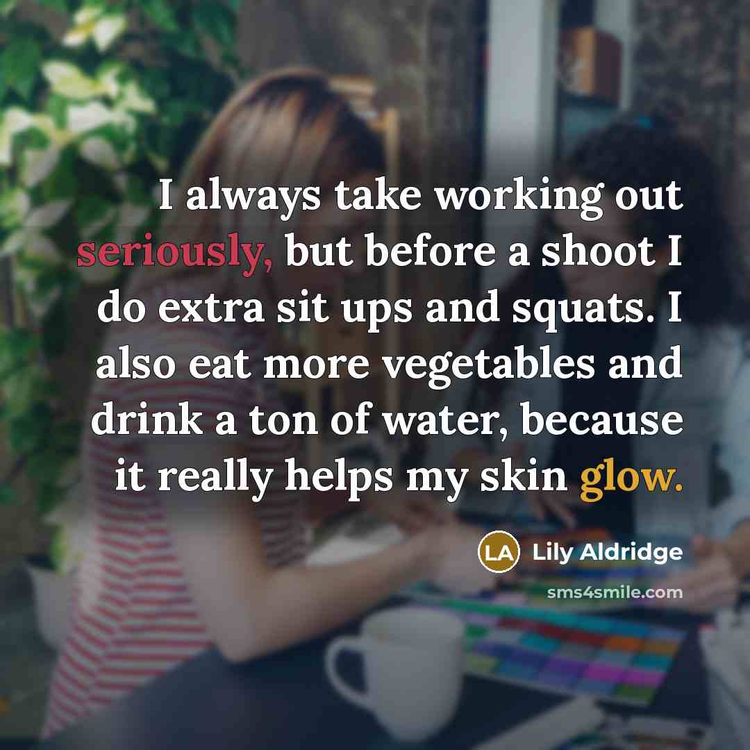 “I always take working out seriously, but before a shoot I do extra sit ups and squats. I also eat more vegetables and drink a ton of water, because it really helps my skin glow.” quote by Lily Aldridge