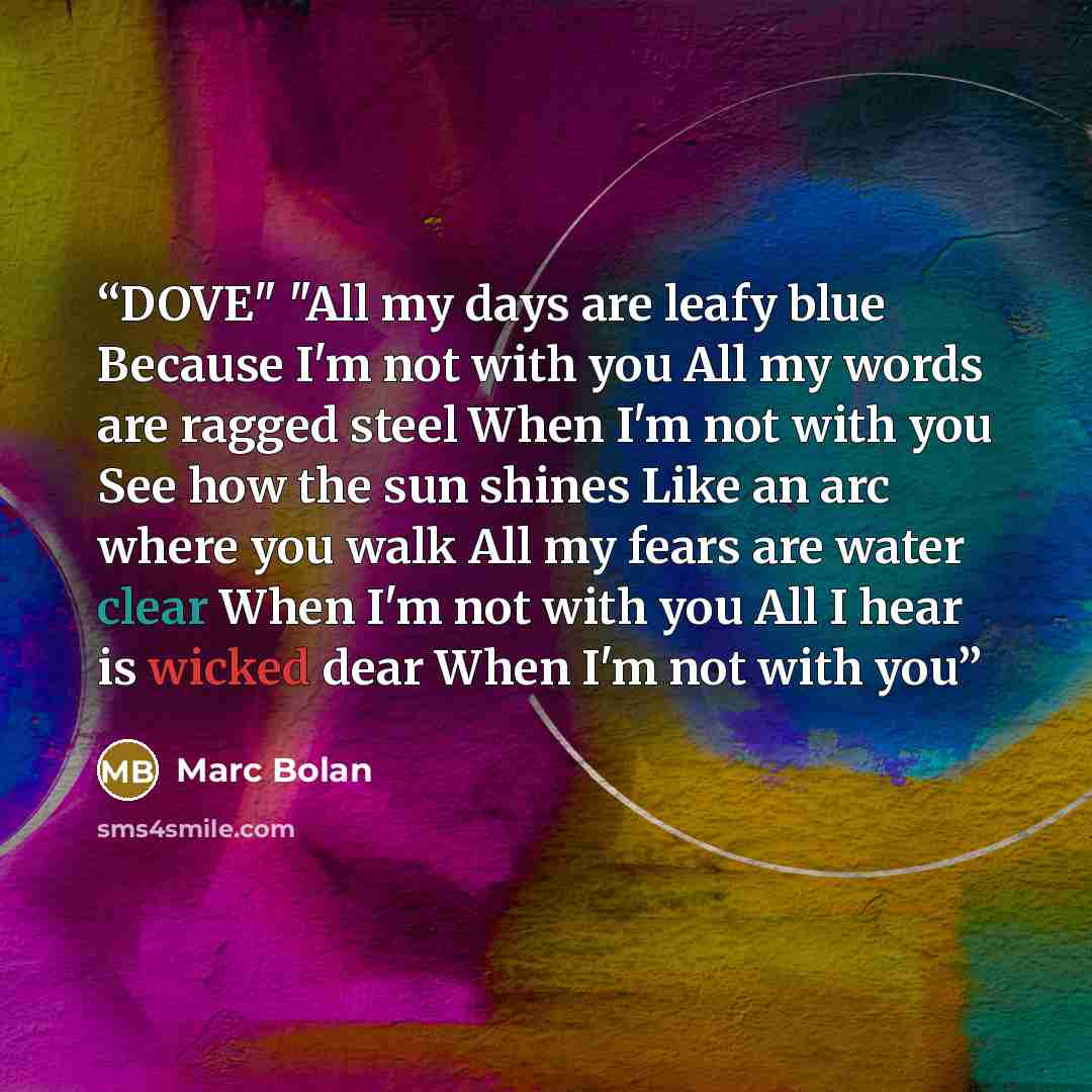 “DOVE" "All my days are leafy blue Because I'm not with you All my words are ragged steel When I'm not with you See how the sun shines Like an arc where you walk All my fears are water clear When I'm not with you All I hear is wicked dear When I'm not with you” quote by Marc Bolan