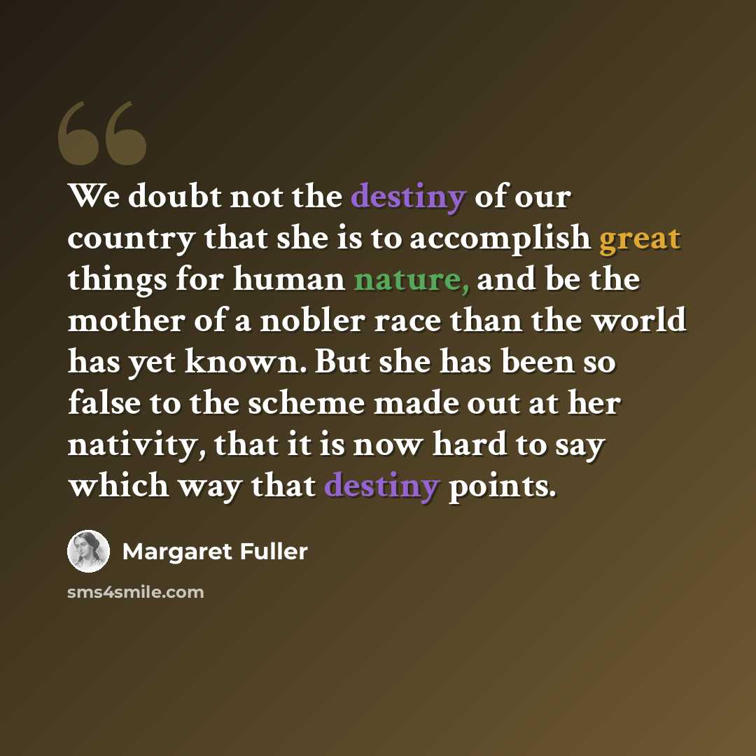 “We doubt not the destiny of our country that she is to accomplish great things for human nature, and be the mother of a nobler race than the world has yet known. But she has been so false to the scheme made out at her nativity, that it is now hard to say which way that destiny points.” quote by Margaret Fuller