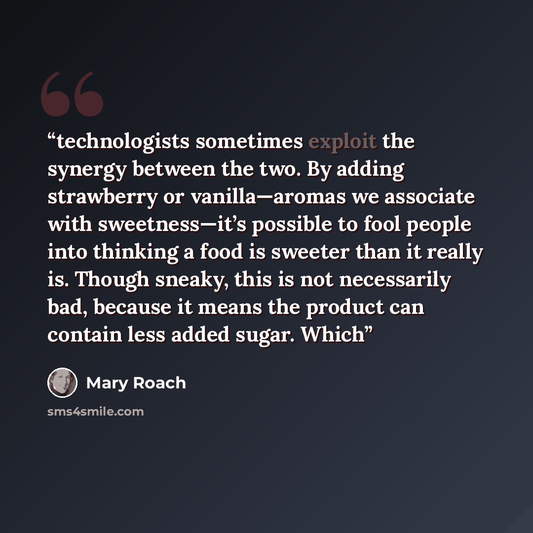 “technologists sometimes exploit the synergy between the two. By adding strawberry or vanilla—aromas we associate with sweetness—it’s possible to fool people into thinking a food is sweeter than it really is. Though sneaky, this is not necessarily bad, because it means the product can contain less…” quote by Mary Roach
