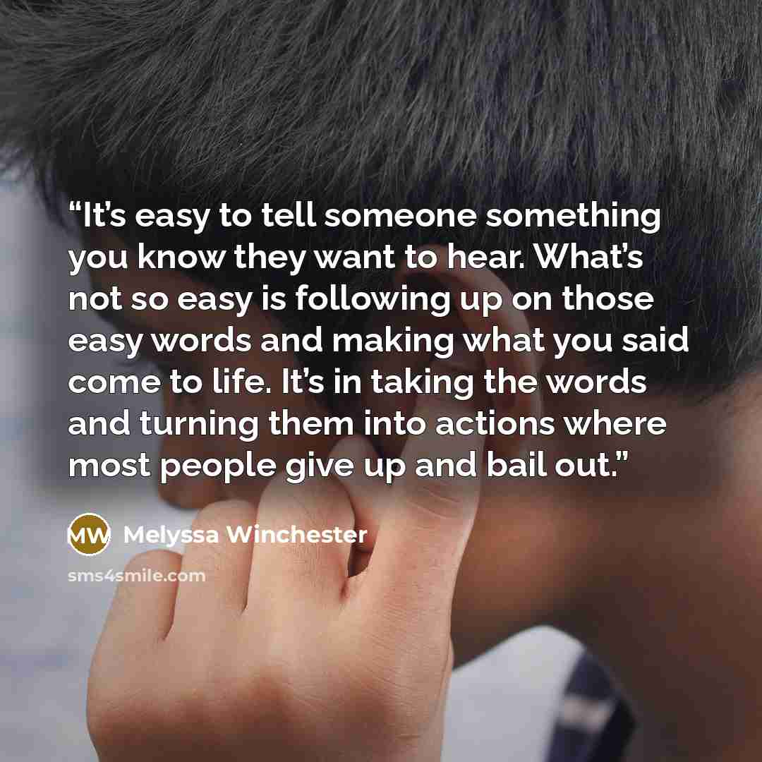 “It’s easy to tell someone something you know they want to hear. What’s not so easy is following up on those easy words and making what you said come to life. It’s in taking the words and turning them into actions where most people give up and bail out.” quote by Melyssa Winchester