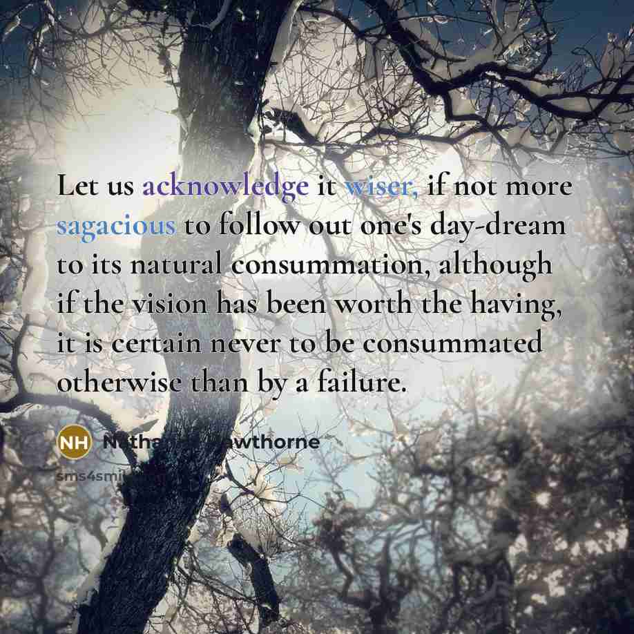 “Let us acknowledge it wiser, if not more sagacious to follow out one's day-dream to its natural consummation, although if the vision has been worth the having, it is certain never to be consummated otherwise than by a failure.” quote by Nathaniel Hawthorne