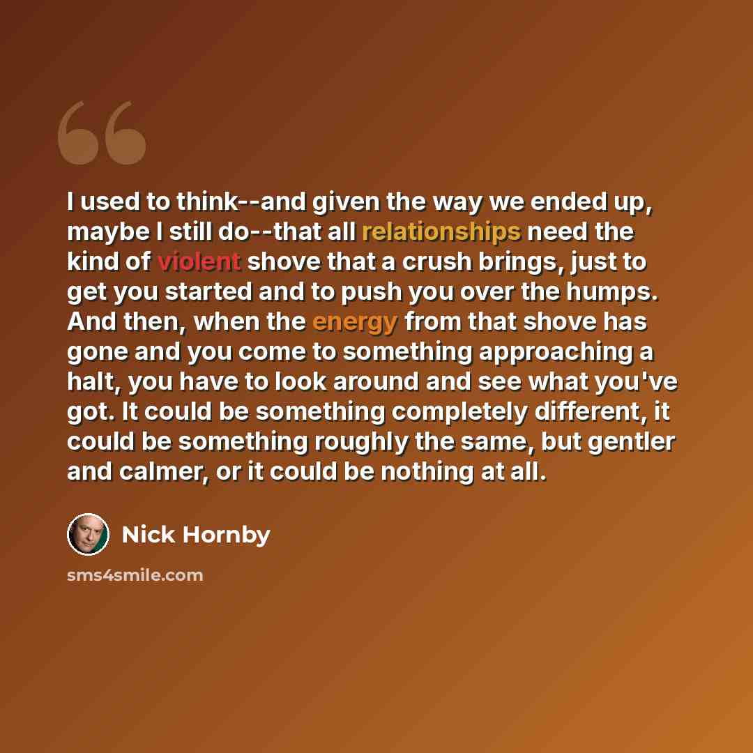 “I used to think--and given the way we ended up, maybe I still do--that all relationships need the kind of violent shove that a crush brings, just to get you started and to push you over the humps. And then, when the energy from that shove has gone and you come to something approaching a halt, you…” quote by Nick Hornby