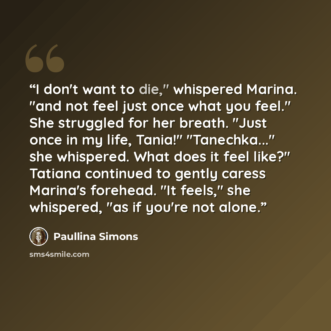 “I don't want to die," whispered Marina. "and not feel just once what you feel." She struggled for her breath. "Just once in my life, Tania!" "Tanechka..." she whispered. What does it feel like?" Tatiana continued to gently caress Marina's forehead. "It feels," she whispered, "as if you're not alone.” quote by Paullina Simons