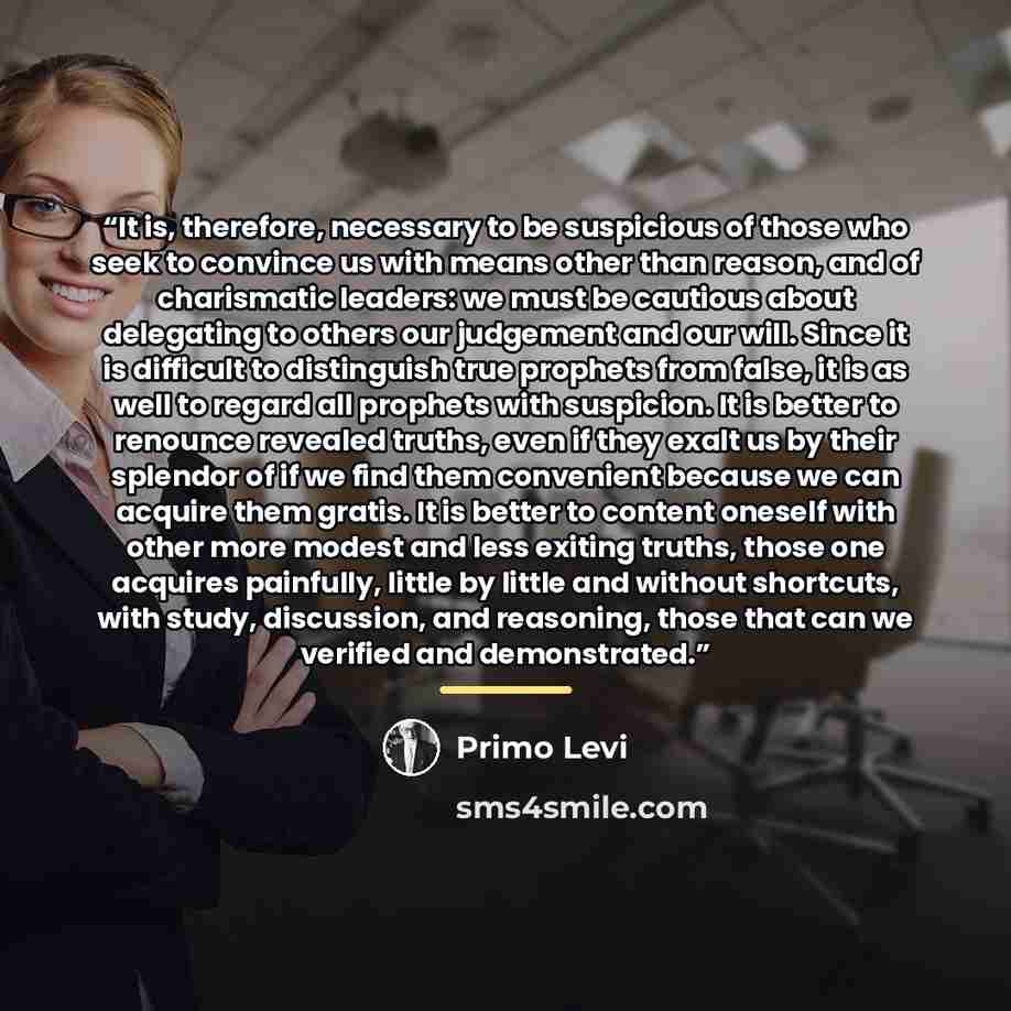 “It is, therefore, necessary to be suspicious of those who seek to convince us with means other than reason, and of charismatic leaders: we must be cautious about delegating to others our judgement and our will. Since it is difficult to distinguish true prophets from false, it is as well to regard…” quote by Primo Levi