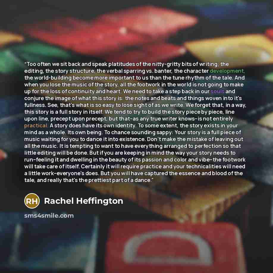 “Too often we sit back and speak platitudes of the nitty-gritty bits of writing; the editing, the story structure, the verbal sparring vs. banter, the character development, the world-building become more important to us than the tune rhythm of the tale. And when you lose the music of the story…” quote by Rachel Heffington