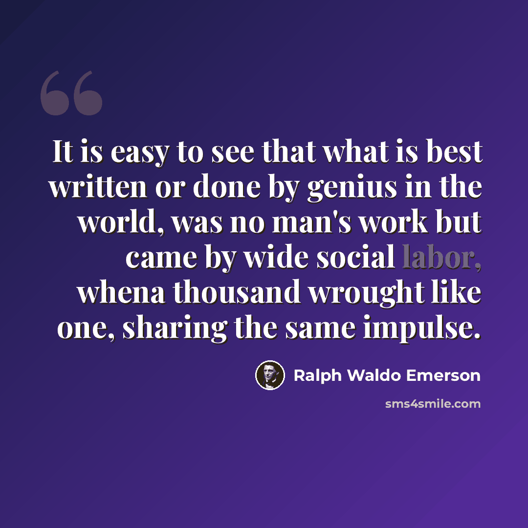 “It is easy to see that what is best written or done by genius in the world, was no man's work but came by wide social labor, whena thousand wrought like one, sharing the same impulse.” quote by Ralph Waldo Emerson