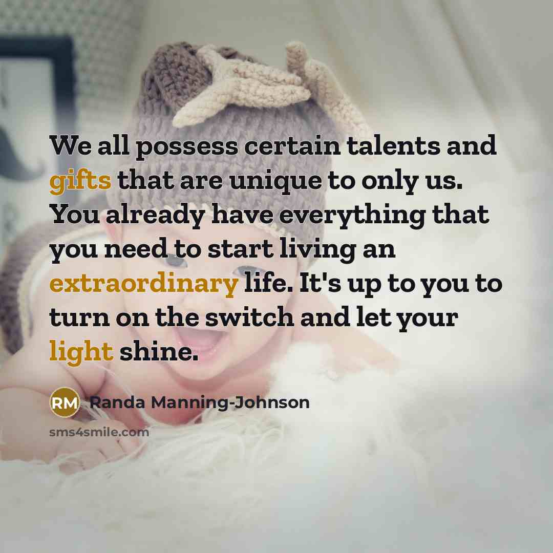 “We all possess certain talents and gifts that are unique to only us. You already have everything that you need to start living an extraordinary life. It's up to you to turn on the switch and let your light shine.” quote by Randa Manning-Johnson