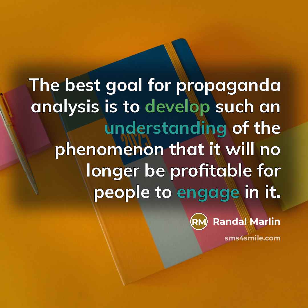 “The best goal for propaganda analysis is to develop such an understanding of the phenomenon that it will no longer be profitable for people to engage in it.” quote by Randal Marlin
