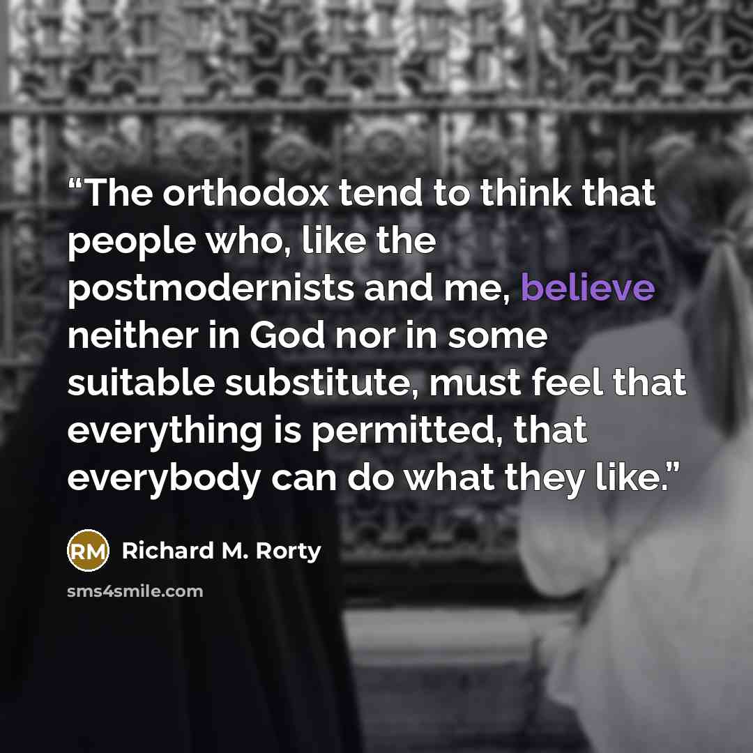 “The orthodox tend to think that people who, like the postmodernists and me, believe neither in God nor in some suitable substitute, must feel that everything is permitted, that everybody can do what they like.” quote by Richard M. Rorty