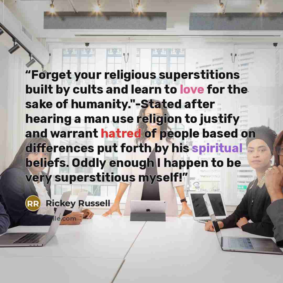 “Forget your religious superstitions built by cults and learn to love for the sake of humanity."-Stated after hearing a man use religion to justify and warrant hatred of people based on differences put forth by his spiritual beliefs. Oddly enough I happen to be very superstitious myself!” quote by Rickey Russell