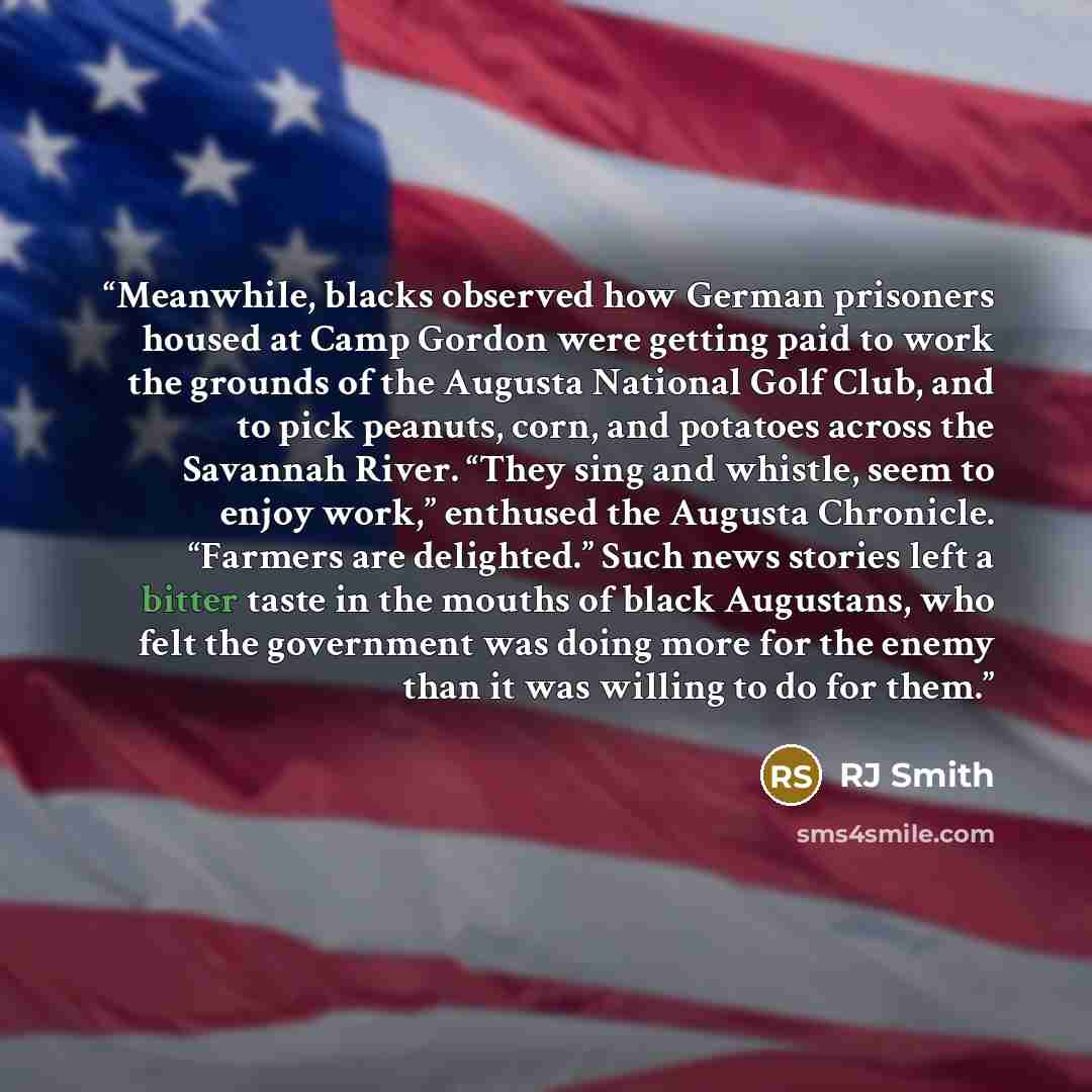 “Meanwhile, blacks observed how German prisoners housed at Camp Gordon were getting paid to work the grounds of the Augusta National Golf Club, and to pick peanuts, corn, and potatoes across the Savannah River. “They sing and whistle, seem to enjoy work,” enthused the Augusta Chronicle. “Farmers…” quote by RJ Smith