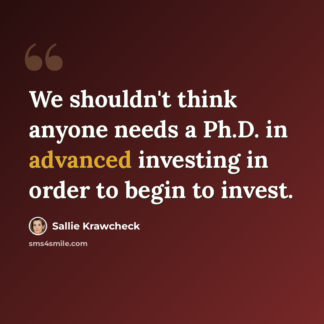 “We shouldn't think anyone needs a Ph.D. in advanced investing in order to begin to invest.” quote by Sallie Krawcheck