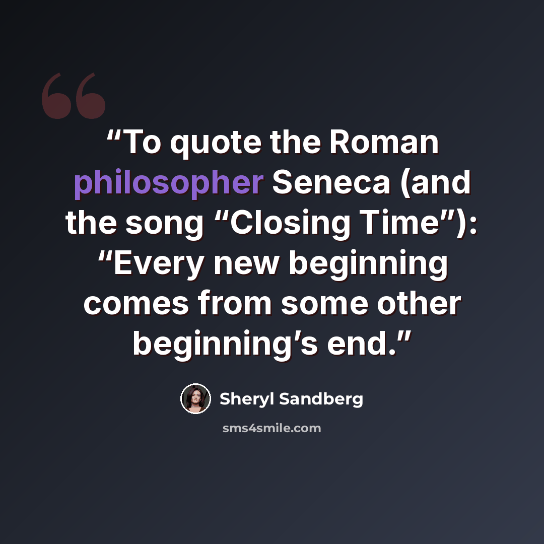 “To quote the Roman philosopher Seneca (and the song “Closing Time”): “Every new beginning comes from some other beginning’s end.” quote by Sheryl Sandberg