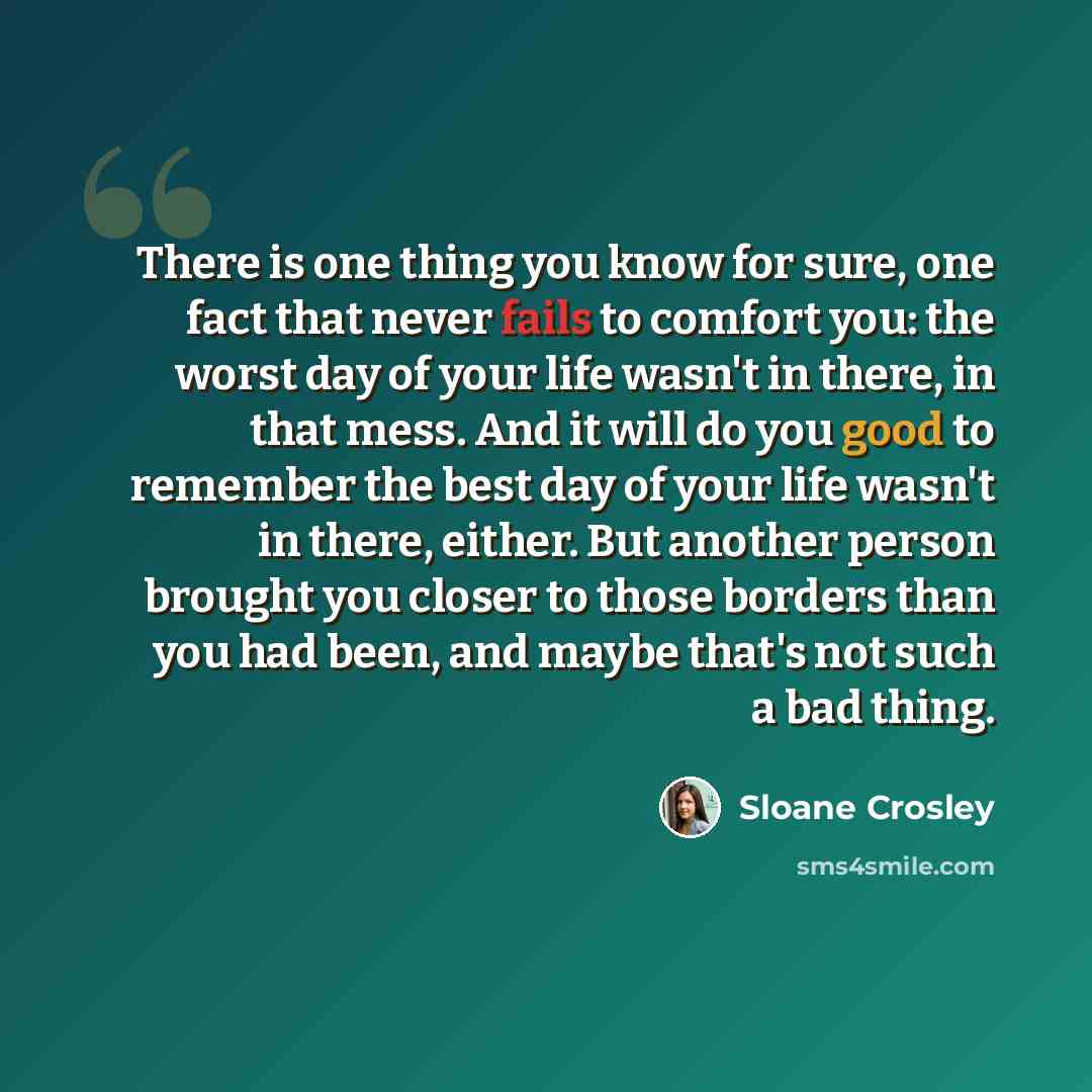 “There is one thing you know for sure, one fact that never fails to comfort you: the worst day of your life wasn't in there, in that mess. And it will do you good to remember the best day of your life wasn't in there, either. But another person brought you closer to those borders than you had been…” quote by Sloane Crosley