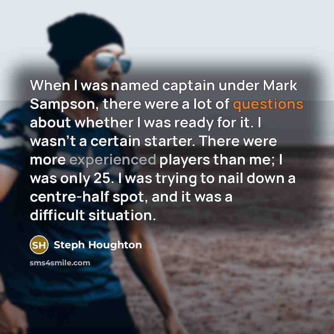 “When I was named captain under Mark Sampson, there were a lot of questions about whether I was ready for it. I wasn't a certain starter. There were more experienced players than me; I was only 25. I was trying to nail down a centre-half spot, and it was a difficult situation.” quote by Steph Houghton