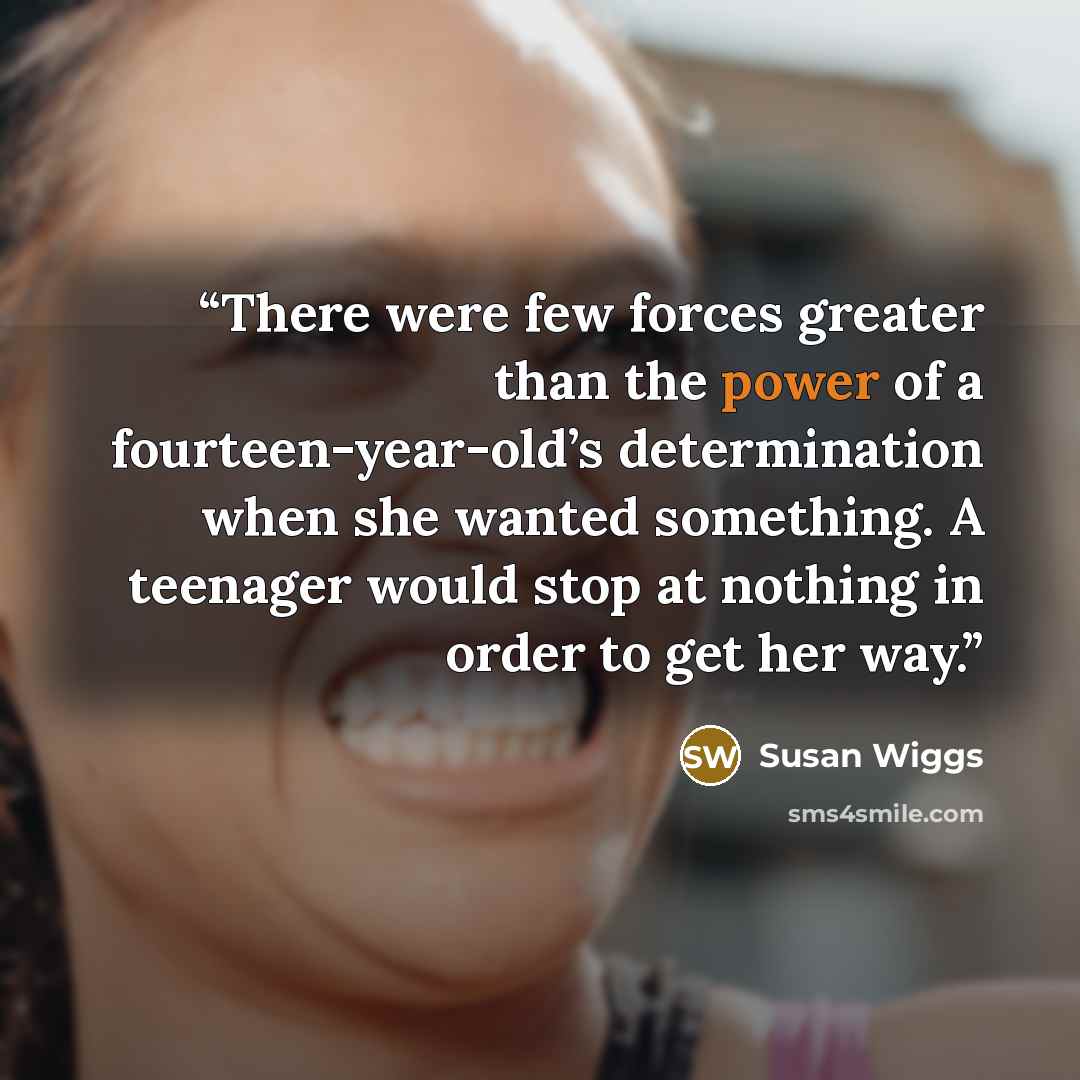 “There were few forces greater than the power of a fourteen-year-old’s determination when she wanted something. A teenager would stop at nothing in order to get her way.” quote by Susan Wiggs